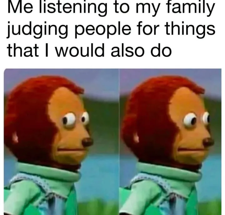 Me listening to my family judging people for things that I would also do