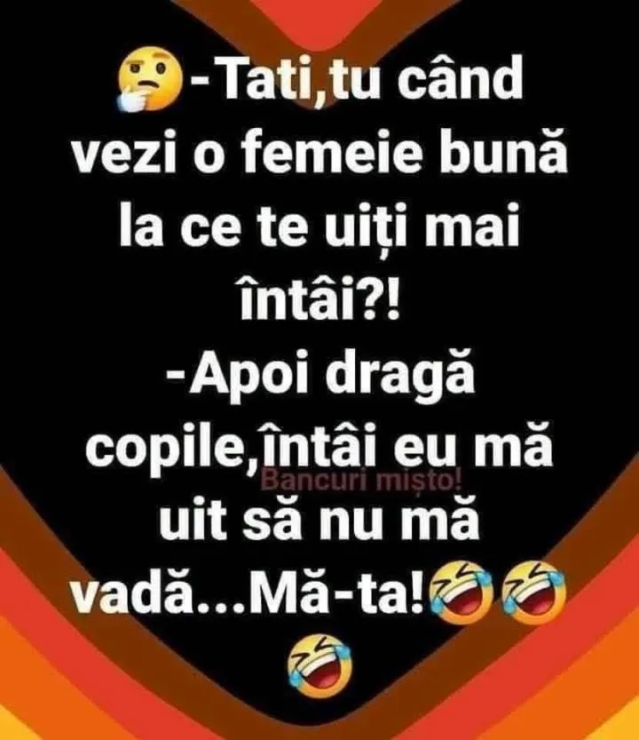 Tati,tu tu cand vezi o femeie buna la ce te uiti mai intai?! -Apoi draga copile, intai eu m...