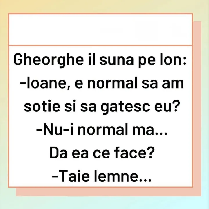 Gheorghe il suna pe Ion: -loane, e normal sa am sotie si sa gatesc eu? -Nu-i normal ma... D...
